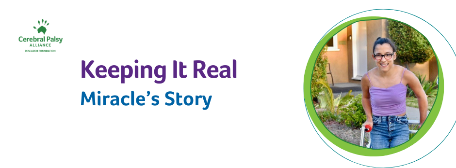 A banner with the CPARF logo in the corner. Purple text reads "Keeping it Real:" Teal text reads, "Miracle's Story: In a circle with a green outline a photo of Miracle with pulled back brown hair wearing glasses, purple tank top, and jeans stands in her walker.