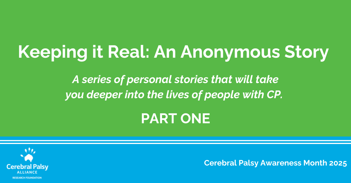 Graphic with a green background and white text that reads: 'Keeping it Real: An Anonymous Story. A series of personal stories that will take you deeper into the lives of people with CP. PART ONE.' The bottom section is blue with white text that says 'Cerebral Palsy Awareness Month 2025' and includes the Cerebral Palsy Alliance Research Foundation logo.