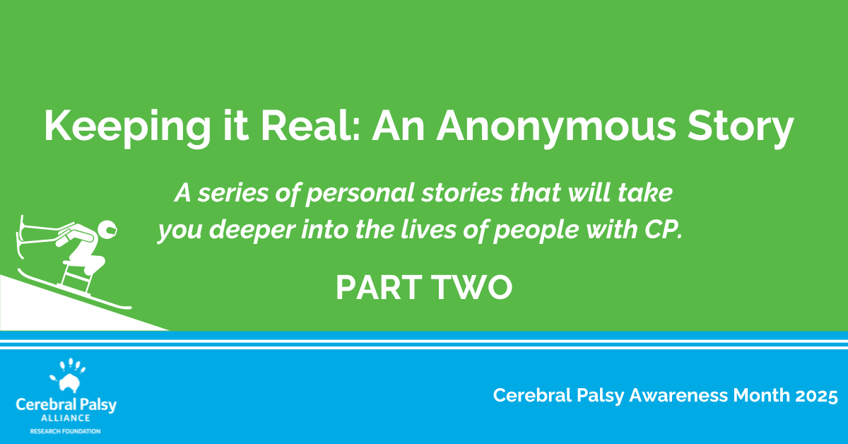 Graphic with a green background and white text that reads: 'Keeping it Real: An Anonymous Story. A series of personal stories that will take you deeper into the lives of people with CP. PART TWO.' On the left side, there is a white outline illustration of a person skiing down a slope using adaptive equipment. The bottom section is blue with white text that says 'Cerebral Palsy Awareness Month 2025' and includes the Cerebral Palsy Alliance Research Foundation logo.