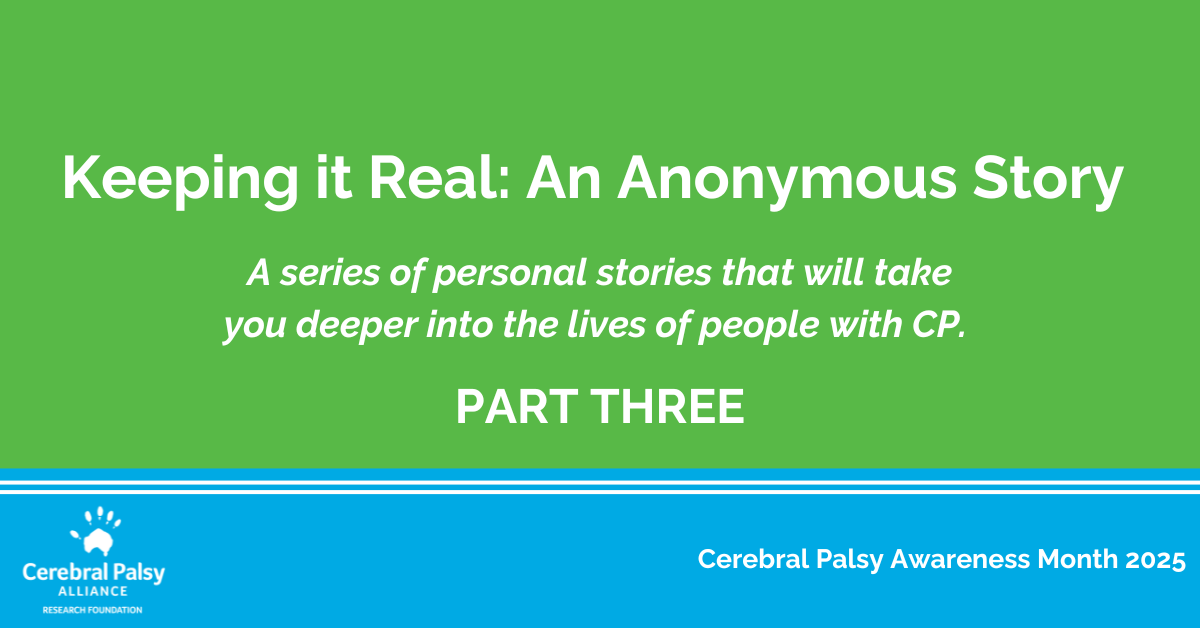 Graphic with a green background and white text that reads: 'Keeping it Real: An Anonymous Story. A series of personal stories that will take you deeper into the lives of people with CP. PART THREE.' The bottom section is blue with white text that says 'Cerebral Palsy Awareness Month 2025' and includes the Cerebral Palsy Alliance Research Foundation logo.